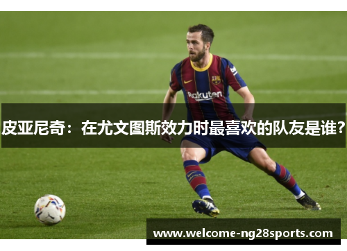 皮亚尼奇：在尤文图斯效力时最喜欢的队友是谁？
