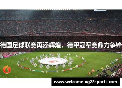 德国足球联赛再添辉煌，德甲冠军赛鼎力争锋