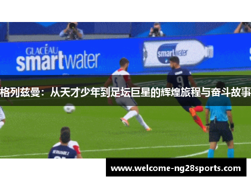 格列兹曼：从天才少年到足坛巨星的辉煌旅程与奋斗故事